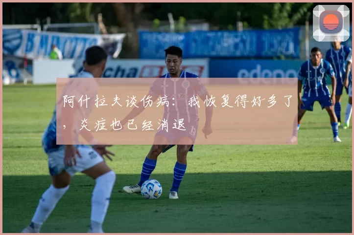 阿什拉夫谈伤病：我恢复得好多了，炎症也已经消退