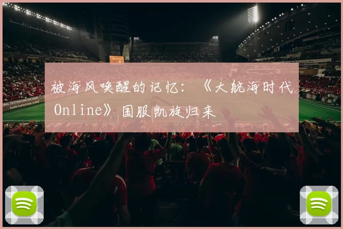 被海风唤醒的记忆：《大航海时代 Online》国服凯旋归来