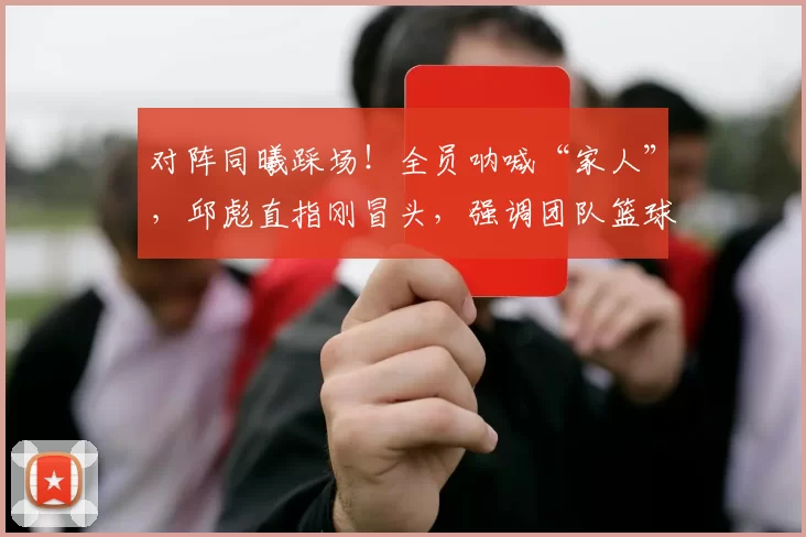 对阵同曦踩场！全员呐喊“家人”，邱彪直指刚冒头，强调团队篮球