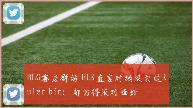 BLG赛后群访 ELK直言对线没打过Ruler bin：都打得没对面好