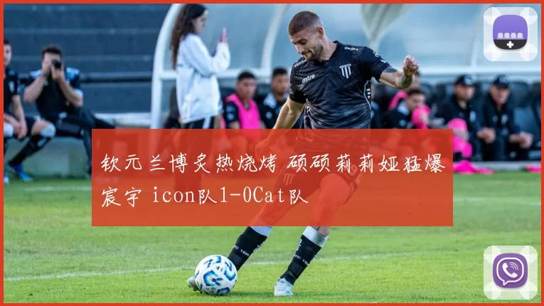 钦元兰博炙热烧烤 硕硕莉莉娅猛爆宸宇 icon队1-0Cat队