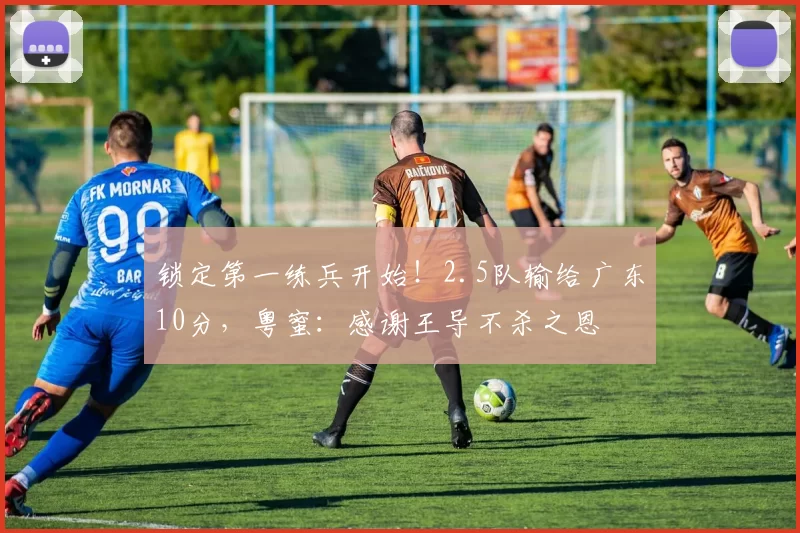 锁定第一练兵开始！2.5队输给广东10分，粤蜜：感谢王导不杀之恩