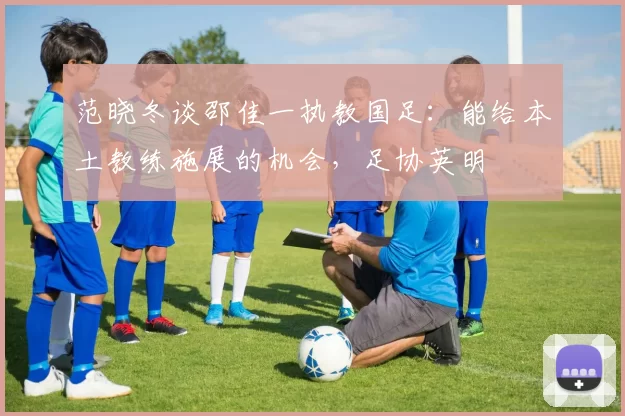 范晓冬谈邵佳一执教国足：能给本土教练施展的机会，足协英明