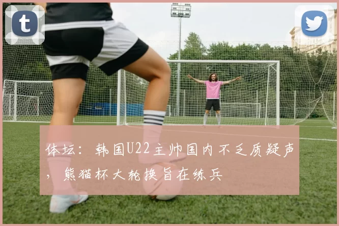 体坛：韩国U22主帅国内不乏质疑声，熊猫杯大轮换旨在练兵