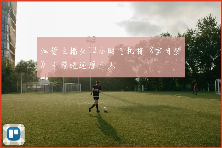 油管主播坐12小时飞机将《宝可梦》卡带送还原主人