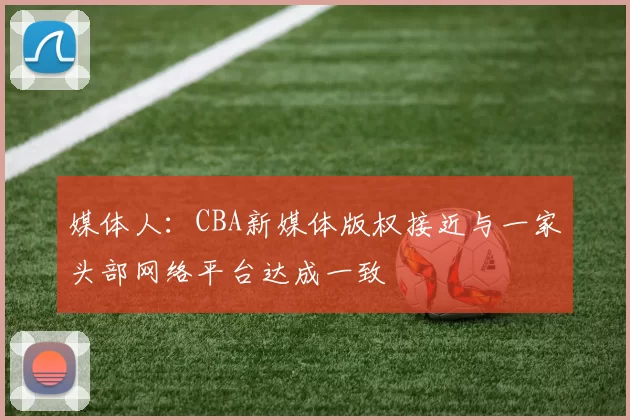 媒体人：CBA新媒体版权接近与一家头部网络平台达成一致