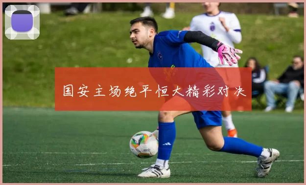 国安主场绝平恒大精彩对决