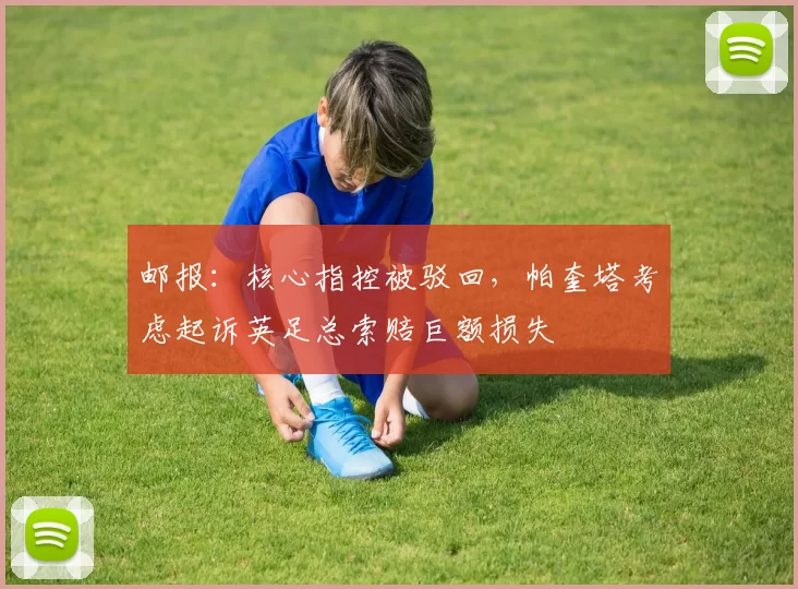 邮报：核心指控被驳回，帕奎塔考虑起诉英足总索赔巨额损失