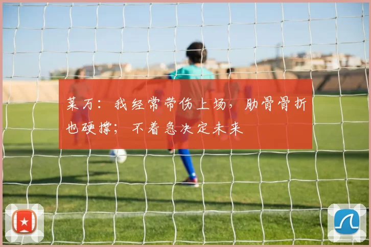 莱万：我经常带伤上场，肋骨骨折也硬撑；不着急决定未来