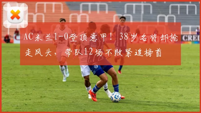 AC米兰1-0登顶意甲！38岁名将却抢走风头，带队12场不败紧追榜首