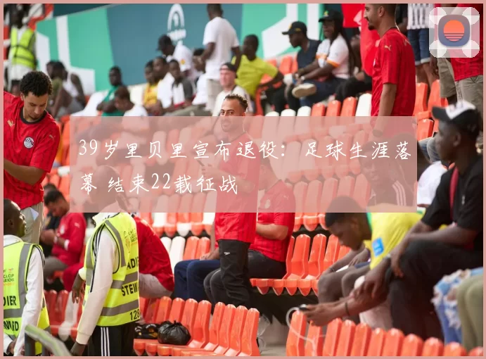 39岁里贝里宣布退役：足球生涯落幕 结束22载征战