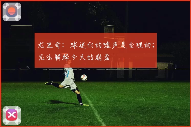 尤里奇：球迷们的嘘声是合理的；无法解释今天的崩盘