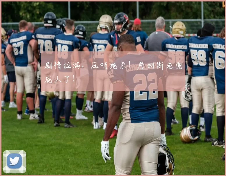 剧情拉满，压哨绝杀！詹姆斯老兜底人了！