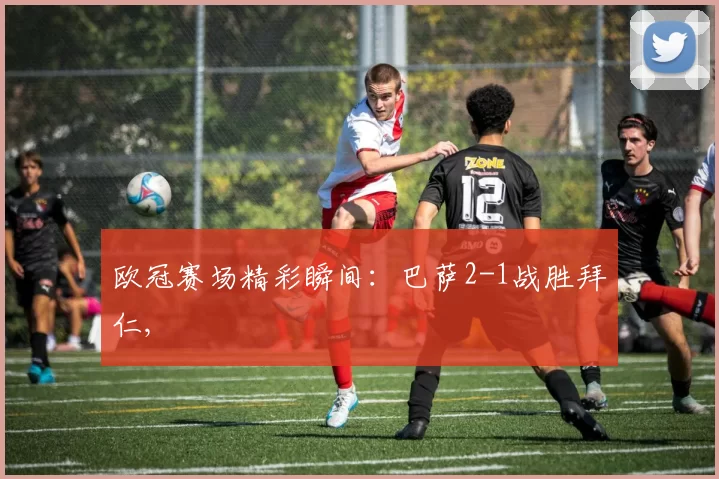 欧冠赛场精彩瞬间：巴萨2-1战胜拜仁,