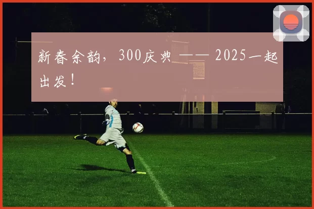 新春余韵，300庆典 —— 2025一起出发！