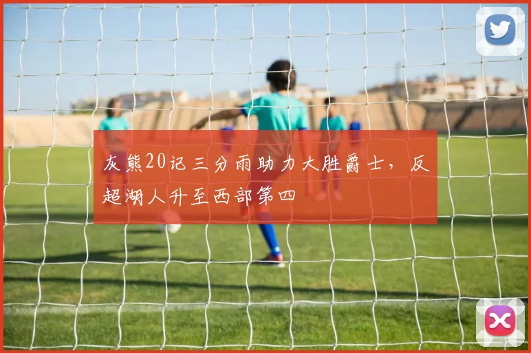 灰熊20记三分雨助力大胜爵士，反超湖人升至西部第四
