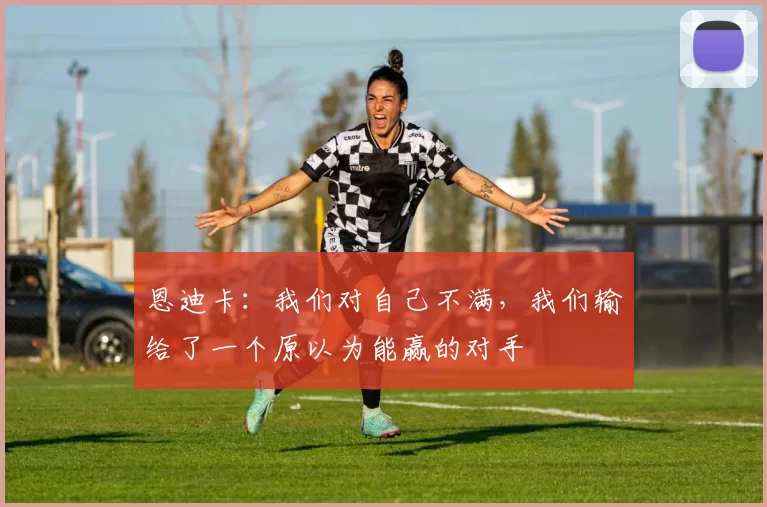 恩迪卡：我们对自己不满，我们输给了一个原以为能赢的对手