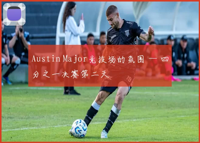 Austin Major竞技场的氛围 — 四分之一决赛第二天