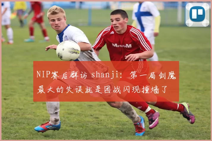 NIP赛后群访 shanji：第一局剑魔最大的失误就是团战闪现撞墙了