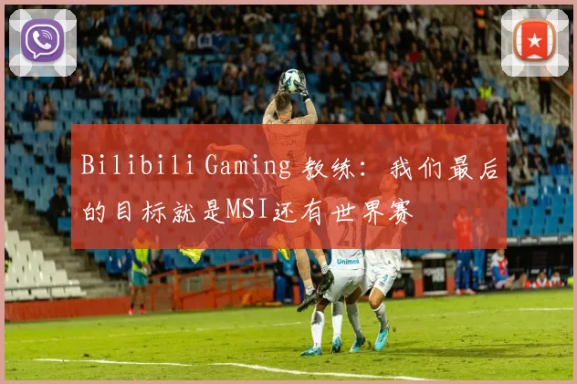 Bilibili Gaming 教练：我们最后的目标就是MSI还有世界赛