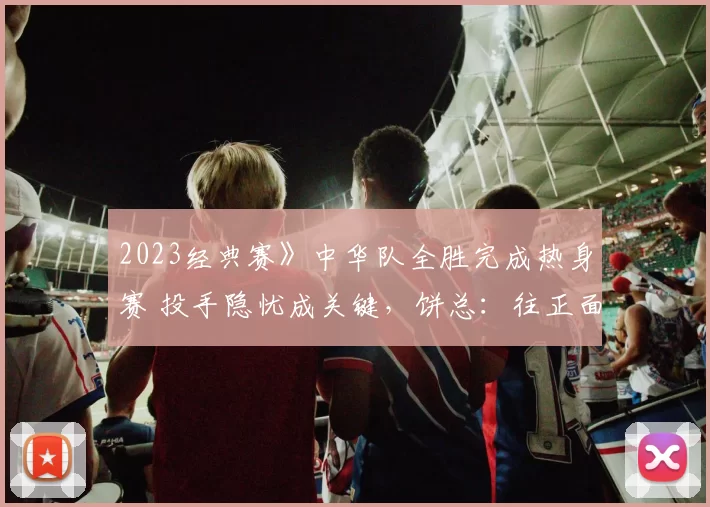 2023经典赛》中华队全胜完成热身赛 投手隐忧成关键，饼总：往正面看