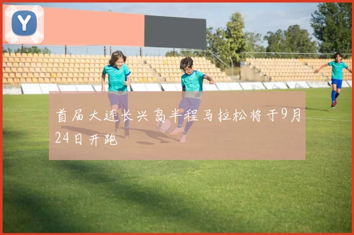 首届大连长兴岛半程马拉松将于9月24日开跑