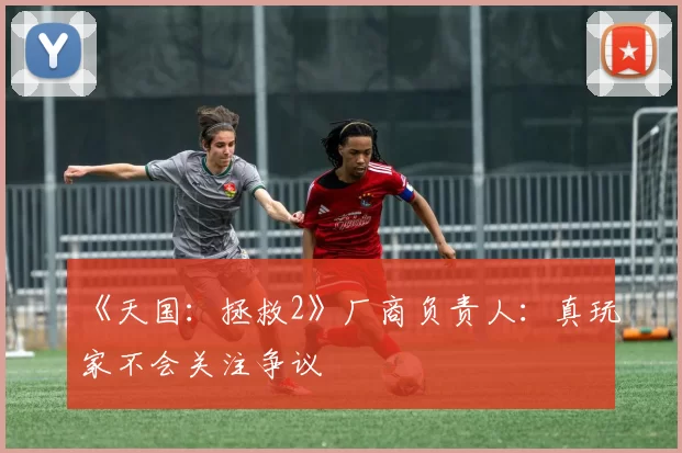 《天国：拯救2》厂商负责人：真玩家不会关注争议