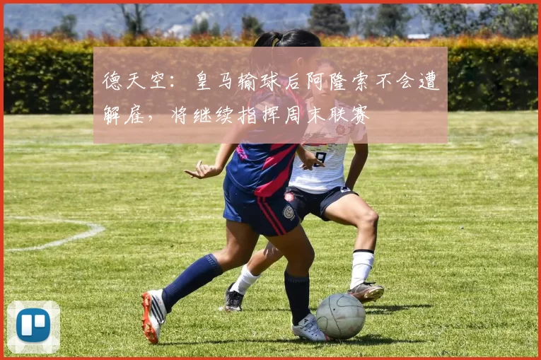 德天空：皇马输球后阿隆索不会遭解雇，将继续指挥周末联赛