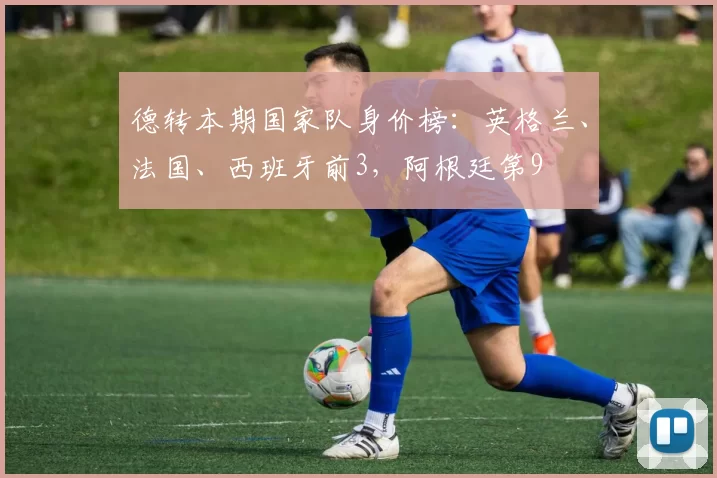 德转本期国家队身价榜：英格兰、法国、西班牙前3，阿根廷第9