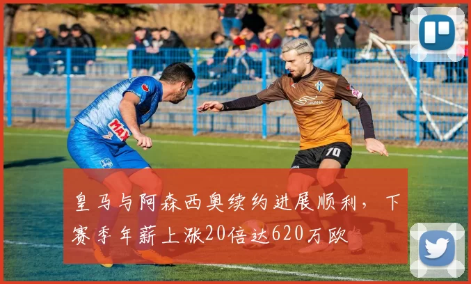 皇马与阿森西奥续约进展顺利，下赛季年薪上涨20倍达620万欧