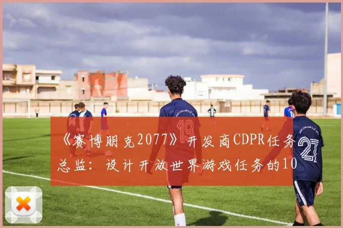 《赛博朋克2077》开发商CDPR任务总监：设计开放世界游戏任务的10个要点