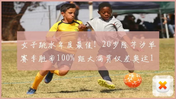 女子跳水年度最佳！20岁陈芋汐单赛季胜率100% 距大满贯仅差奥运1金