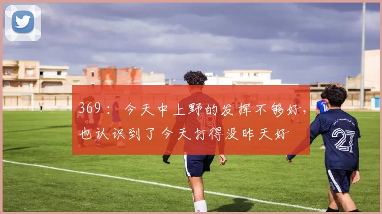 369 ：今天中上野的发挥不够好，也认识到了今天打得没昨天好