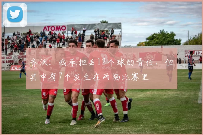 齐沃：我承担丢12个球的责任，但其中有7个发生在两场比赛里
