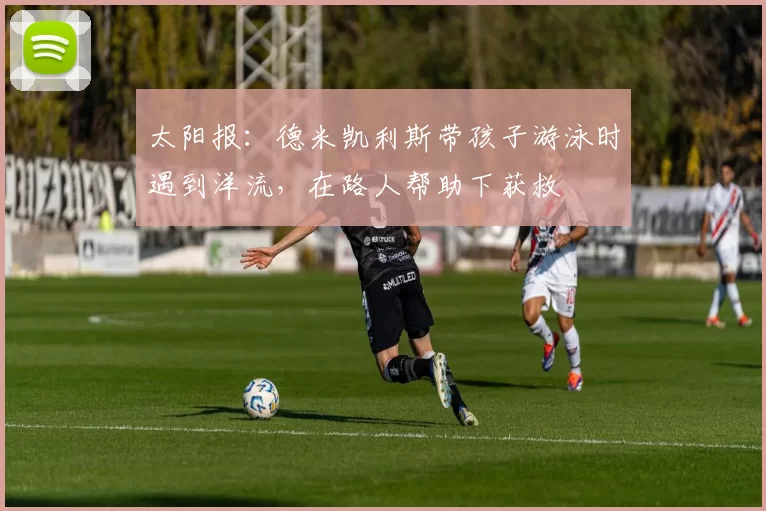 太阳报：德米凯利斯带孩子游泳时遇到洋流，在路人帮助下获救