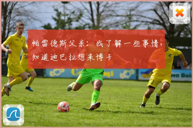 帕雷德斯父亲：我了解一些事情，知道迪巴拉想来博卡