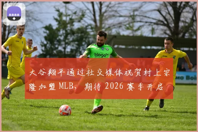 大谷翔平通过社交媒体祝贺村上宗隆加盟 MLB，期待 2026 赛季开启历史性的“日本重炮对决”