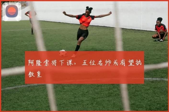 阿隆索将下课，五位名帅或有望执教皇