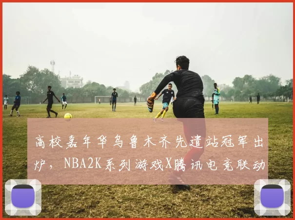 高校嘉年华乌鲁木齐先遣站冠军出炉，NBA2K系列游戏X腾讯电竞联动开启！