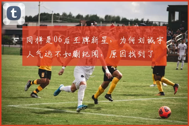 同样是06后王牌新星，为何刘诚宇人气远不如蒯纪闻，原因找到了